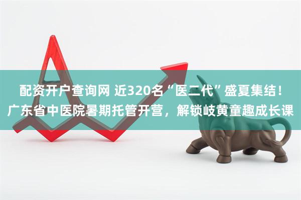 配资开户查询网 近320名“医二代”盛夏集结！广东省中医院暑期托管开营，解锁岐黄童趣成长课