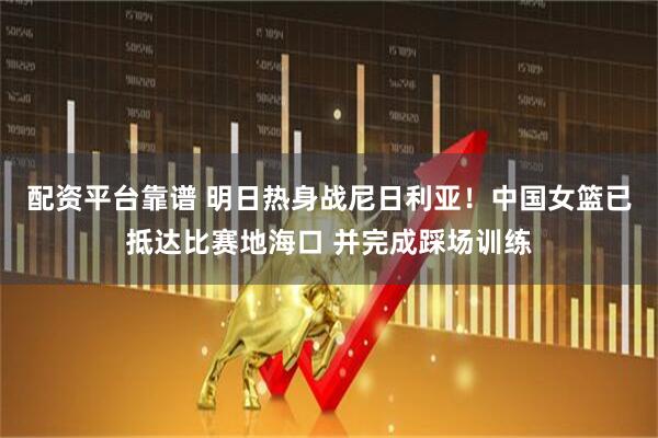 配资平台靠谱 明日热身战尼日利亚！中国女篮已抵达比赛地海口 并完成踩场训练