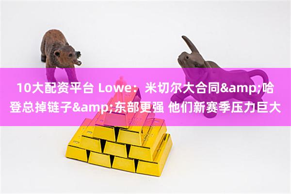 10大配资平台 Lowe：米切尔大合同&哈登总掉链子&东部更强 他们新赛季压力巨大