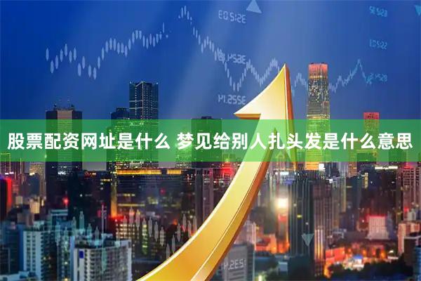 股票配资网址是什么 梦见给别人扎头发是什么意思