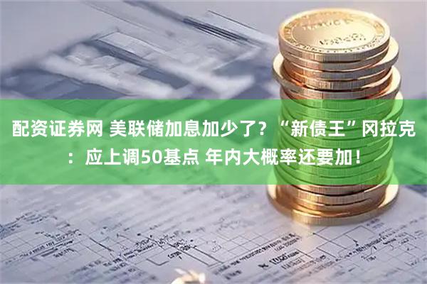 配资证券网 美联储加息加少了？“新债王”冈拉克：应上调50基点 年内大概率还要加！