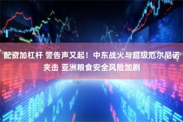 配资加杠杆 警告声又起！中东战火与超级厄尔尼诺夹击 亚洲粮食安全风险加剧