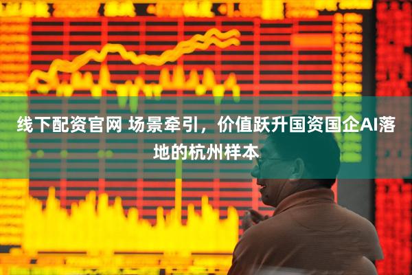 线下配资官网 场景牵引，价值跃升国资国企AI落地的杭州样本