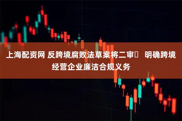 上海配资网 反跨境腐败法草案将二审​ 明确跨境经营企业廉洁合规义务